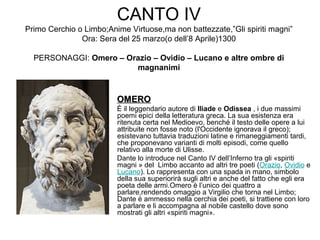 CANTO IV
Primo Cerchio o Limbo;Anime Virtuose,ma non battezzate,”Gli spiriti magni”
Ora: Sera del 25 marzo(o dell’8 Aprile)1300
PERSONAGGI: Omero – Orazio – Ovidio – Lucano e altre ombre di
magnanimi
OMEROOMERO
È il leggendario autore di Iliade e Odissea , i due massimi
poemi epici della letteratura greca. La sua esistenza era
ritenuta certa nel Medioevo, benché il testo delle opere a lui
attribuite non fosse noto (l'Occidente ignorava il greco);
esistevano tuttavia traduzioni latine e rimaneggiamenti tardi,
che proponevano varianti di molti episodi, come quello
relativo alla morte di Ulisse.
Dante lo introduce nel Canto IV dell’Inferno tra gli «spiriti
magni » del Limbo accanto ad altri tre poeti (Orazio, Ovidio e
Lucano). Lo rappresenta con una spada in mano, simbolo
della sua superiorirà sugli altri e anche del fatto che egli era
poeta delle armi.Omero è l’unico dei quattro a
parlare,rendendo omaggio a Virgilio che torna nel Limbo;
Dante è ammesso nella cerchia dei poeti, si trattiene con loro
a parlare e li accompagna al nobile castello dove sono
mostrati gli altri «spiriti magni».
 