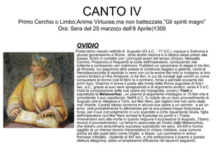 CANTO IV
Primo Cerchio o Limbo;Anime Virtuose,ma non battezzate,”Gli spiriti magni”
Ora: Sera del 25 marzo(o dell’8 Aprile)1300
OVIDIOOVIDIO
Poeta latino vissuto nell'età di Augusto (43 a.C. - 17 d.C.), nacque a Sulmona e
giunse giovanissimo a Roma , dove studiò retorica e si dedicò assai presto alla
poesia. Entrò in contatto con i principali autori del tempo (Orazio, Messalla
Corvino, Properzio) e frequentò la corte dell'imperatore, conducendo vita
brillante e contraendo vari matrimoni. Pubblicò un canzoniere di elegie in tre libri,
gli Amores, cui seguirono altre poesie di contenuto leggero e galante, come le
Heroides(raccolta di epistole in versi con cui le eroine del mito si rivolgono ai loro
uomini lontani) e l‘Ars Amatoria, in tre libri, in cui dà consigli agli uomini su come
conquistare le donne (nel III libro fa il contrario, forse a parziale scusante dei
primi due). Divenne in breve il poeta alla moda della Roma augustea di fine I
sec. a.C., grazie ai suoi versi spregiudicati e di argomento erotico; verso il 3 d.C.
iniziò la composizione delle sue opere più impegnate, ovvero i Fasti e
soprattutto le Metamorfosi , un poema di argomento mitologico in 15 libri che è
considerato il suo capolavoro. Nell'8 d.C. fu colpito da un duro provvedimento di
Augusto che lo relegava a Tomi, sul Mar Nero, per ragioni che non sono state
mai chiarite: il poeta stesso accenna in alcune sue opere a un carmen e ad un
error, cioè probabilmente fu allontanato per la sua poesia troppo licenziosa e,
forse, per il suo coinvolgimento in uno scandalo a corte riguardante Giulia, figlia
dell'imperatore (sul Mar Nero scrisse le Epistulae ex ponto e i Tristia,
rimanendovi sino alla morte in quanto neppure il successore di Augusto, Tiberio,
revocò il provvedimento). La fama fu assicurata ad Ovidio dalle Metamorfosi,
che ebbero uno straordinario successo soprattutto nei secc. XII-XIII e furono
oggetto di un intenso lavorio interpretativo in chiave cristiana, cosa comune
anche ad altri poeti latini come Virgilio e Stazio (un commento in antico
francese intitolato , risalente al XIV sec. e che sottoponeva il poema a questa
rilettura allegorica, ebbe un'amplissima diffusione nei decenni seguenti).
 