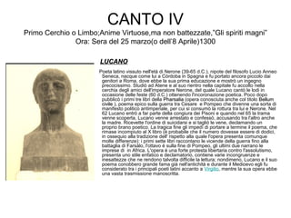 CANTO IV
Primo Cerchio o Limbo;Anime Virtuose,ma non battezzate,”Gli spiriti magni”
Ora: Sera del 25 marzo(o dell’8 Aprile)1300
LUCANOLUCANO
Poeta latino vissuto nell'età di Nerone (39-65 d.C.), nipote del filosofo Lucio Anneo
Seneca, nacque come lui a Córdoba in Spagna e fu portato ancora piccolo dai
genitori a Roma, dove ebbe la sua prima educazione e mostrò un ingegno
precocissimo. Studiò ad Atene e al suo rientro nella capitale fu accolto nella
cerchia degli amici dell'imperatore Nerone, del quale Lucano cantò le lodi in
occasione delle feste (60 d.C.) ottenendo l'incoronazione poetica. Poco dopo
pubblicò i primi tre libri della PharsaliaPharsalia (opera conosciuta anche col titolo BellumBellum
civilecivile ), poema epico sulla guerra tra Cesare e Pompeo che divenne una sorta di
manifesto politico antimperiale, per cui si consumò la rottura tra lui e Nerone. Nel
62 Lucano entrò a far parte della congiura dei Pisoni e quando nel 65 la trama
venne scoperta, Lucano venne arrestato e confessò, accusando tra l'altro anche
la madre. Ricevette l'ordine di suicidarsi e si tagliò le vene, declamando un
proprio brano poetico. La tragica fine gli impedì di portare a termine il poema, che
rimase incompiuto al X libro (è probabile che il numero dovesse essere di dodici,
in ossequio alla tradizione dell' rispetto alla quale l'opera presenta comunque
molte differenze): i primi sette libri raccontano le vicende della guerra fino alla
battaglia di Farsàlo, l'ottavo è sulla fine di Pompeo, gli ultimi due narrano le
imprese di in Africa. L'opera è una forte protesta libertaria contro l'assolutismo,
presenta uno stile enfatico e declamatorio, contiene varie incongruenze e
inesattezze che ne rendono talvolta difficile la lettura; nondimeno, Lucano e il suo
poema conobbero grande fama già nell'antichità e durante il Medioevo egli fu
considerato tra i principali poeti latini accanto a Virgilio, mentre la sua opera ebbe
una vasta trasmissione manoscritta.
 
