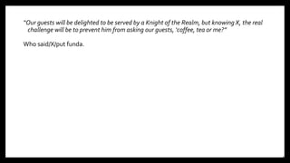 “Our guests will be delighted to be served by a Knight of the Realm, but knowing X, the real
challenge will be to prevent him from asking our guests, ‘coffee, tea or me?”
Who said/X/put funda.
10
 