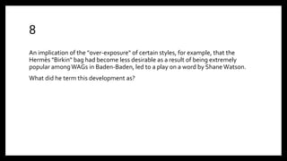 8
An implication of the "over-exposure" of certain styles, for example, that the
Hermès "Birkin" bag had become less desirable as a result of being extremely
popular amongWAGs in Baden-Baden, led to a play on a word by Shane Watson.
What did he term this development as?
 