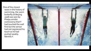 One of the closest
races in the history of
swimming, the 100m
butterfly at Beijing
2008 was won by
Phelps amidst
controversy thatY
had touched the wall
first but the sensor
had not registered his
touch as he had
pushed weakly.
IdentifyY.
12
 