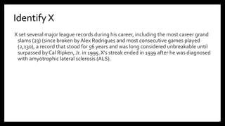 Identify X
X set several major league records during his career, including the most career grand
slams (23) (since broken byAlex Rodrigues and most consecutive games played
(2,130), a record that stood for 56 years and was long considered unbreakable until
surpassed by Cal Ripken, Jr. in 1995.X's streak ended in 1939 after he was diagnosed
with amyotrophic lateral sclerosis (ALS).
16
 