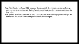 FastCAM Replay LLC and DEL Imaging Systems LLC developed a system of slow-
motion cameras to be used duringTennis matches to replay close or controversial
line calls.
The system was first used at the 2004 US Open and was widely popularised by CBS
networks. What was the name given to this technology ?
18
 