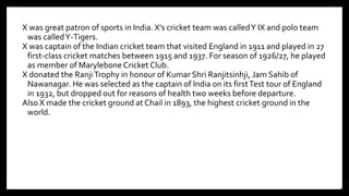 X was great patron of sports in India. X’s cricket team was calledY IX and polo team
was calledY-Tigers.
X was captain of the Indian cricket team that visited England in 1911 and played in 27
first-class cricket matches between 1915 and 1937. For season of 1926/27, he played
as member of Marylebone Cricket Club.
X donated the RanjiTrophy in honour of Kumar Shri Ranjitsinhji, Jam Sahib of
Nawanagar. He was selected as the captain of India on its firstTest tour of England
in 1932, but dropped out for reasons of health two weeks before departure.
Also X made the cricket ground at Chail in 1893, the highest cricket ground in the
world.
20
 