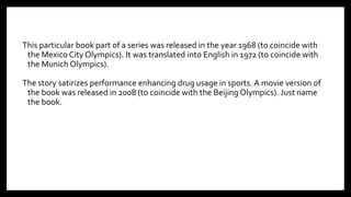 This particular book part of a series was released in the year 1968 (to coincide with
the Mexico City Olympics). It was translated into English in 1972 (to coincide with
the Munich Olympics).
The story satirizes performance enhancing drug usage in sports. A movie version of
the book was released in 2008 (to coincide with the Beijing Olympics). Just name
the book.
24
 