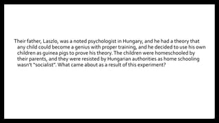 Their father, Laszlo, was a noted psychologist in Hungary, and he had a theory that
any child could become a genius with proper training, and he decided to use his own
children as guinea pigs to prove his theory.The children were homeschooled by
their parents, and they were resisted by Hungarian authorities as home schooling
wasn’t “socialist”. What came about as a result of this experiment?
30
 