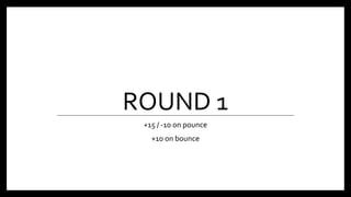 ROUND 1
+15 / -10 on pounce
+10 on bounce
 