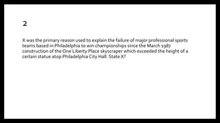 2
X was the primary reason used to explain the failure of major professional sports
teams based in Philadelphia to win championships since the March 1987
construction of the One Liberty Place skyscraper which exceeded the height of a
certain statue atop Philadelphia City Hall. State X?
 