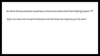 At which famous location would you come across these lines from Kipling's poem “If”
“If you can meet with triumph and disaster and treat those two impostors just the same”
4
 
