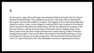 4
On January 6, 1994, Nancy Kerrigan was attacked while training for the U.S. Figure
Skating Championships.The assailants struck her in the knee with a metal baton,
leaving her injured and unable to compete. Her biggest rival, X, took advantage and
skated to victory. Later, rumors began circulating that X was involved in the assault,
which caused an international media frenzy.Yet she was allowed to compete in the
Olympic Games, making women's figure skating the event's biggest draw. Here,
Nancy took home the silver medal and became a media darling, while X finished a
disappointing eighth. One month after returning from the Winter Olympics, X was
convicted of conspiracy to hinder prosecution. She was heavily fined and banned
from U.S. figure skating for life. She still pleads innocence regarding the attacks.
 