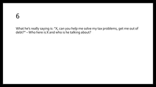 6
What he’s really saying is: “X, can you help me solve my tax problems, get me out of
debt?” –Who here is X and who is he talking about?
 