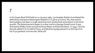 7
In the Super Bowl XVIII held on 22 January 1984, Los Angeles Raiders humiliated the
defending champions Washington Redskins in a 38-to-9 victory.Yet, that event’s
lasting legacy has been a single advertisement sandwiched somewhere in the third
quarter.The Advertisement began in a clear nod to a George Orwell novel. It was
directed by Ridley Scott and starred Anya Major and David Graham. In 1995,The Clio
Awards added it to its Hall of Fame, and Advertising Age placed it on the top of its
list of 50 greatest commercials. What ad?
 