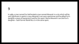 9
In 1989, a man namedYuri befriended a man named Alexandr in a city which will be
very significant in sports in 2014 Alexandr’s son was a sportsman and he giftedYuri’s
daughter a piece of equipment used for this sport. Name Alexandr’s son andYuri’s
daughter – both former World No.1’s in the same sport.
 