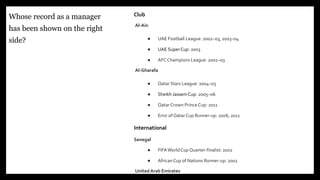 Club
Al-Ain
● UAE Football League: 2002–03, 2003–04
● UAE Super Cup: 2003
● AFC Champions League: 2002–03
Al-Gharafa
● Qatar Stars League: 2004–05
● Sheikh JassemCup: 2005–06
● Qatar Crown PrinceCup: 2011
● Emir of Qatar Cup Runner-up: 2006, 2011
International
Senegal
● FIFAWorld Cup Quarter-finalist: 2002
● AfricanCup of Nations Runner-up: 2002
United Arab Emirates
Whose record as a manager
has been shown on the right
side?
6
 
