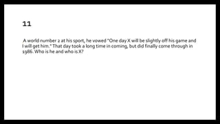 11
A world number 2 at his sport, he vowed "One day X will be slightly off his game and
I will get him."That day took a long time in coming, but did finally come through in
1986.Who is he and who is X?
 