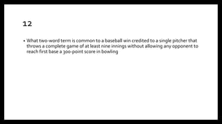 12
• What two-word term is common to a baseball win credited to a single pitcher that
throws a complete game of at least nine innings without allowing any opponent to
reach first base a 300-point score in bowling
 
