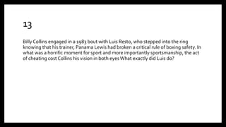 13
Billy Collins engaged in a 1983 bout with Luis Resto, who stepped into the ring
knowing that his trainer, Panama Lewis had broken a critical rule of boxing safety. In
what was a horrific moment for sport and more importantly sportsmanship, the act
of cheating cost Collins his vision in both eyes What exactly did Luis do?
 