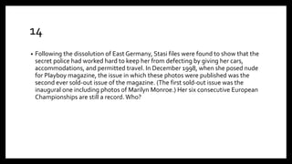 14
• Following the dissolution of East Germany, Stasi files were found to show that the
secret police had worked hard to keep her from defecting by giving her cars,
accommodations, and permitted travel. In December 1998, when she posed nude
for Playboy magazine, the issue in which these photos were published was the
second ever sold-out issue of the magazine. (The first sold-out issue was the
inaugural one including photos of Marilyn Monroe.) Her six consecutive European
Championships are still a record. Who?
 
