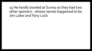 15 He hardly bowled at Surrey as they had two
other spinners - whose names happened to be
Jim Laker andTony Lock
 