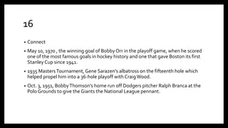 16
• Connect
• May 10, 1970 , the winning goal of Bobby Orr in the playoff game, when he scored
one of the most famous goals in hockey history and one that gave Boston its first
Stanley Cup since 1941.
• 1935 MastersTournament, Gene Sarazen's albatross on the fifteenth hole which
helped propel him into a 36-hole playoff with CraigWood.
• Oct. 3, 1951, BobbyThomson’s home run off Dodgers pitcher Ralph Branca at the
Polo Grounds to give the Giants the National League pennant.
 