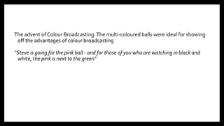 The advent of Colour Broadcasting.The multi-coloured balls were ideal for showing
off the advantages of colour broadcasting
“Steve is going for the pink ball - and for those of you who are watching in black and
white, the pink is next to the green”
9
 
