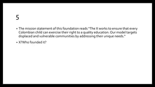 5
• The mission statement of this foundation reads “The X works to ensure that every
Colombian child can exercise their right to a quality education. Our model targets
displaced and vulnerable communities by addressing their unique needs.“
• X?Who founded it?
 