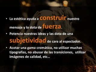 • La estética ayuda a construirnuestro
mensaje y lo dota de fuerza.
• Potencia nuestras ideas y las dota de una
subjetividadde cara al espectador.
• Acotar una gama cromática, no utilizar muchas
tipografías, no abusar de las transiciones, utilizar
imágenes de calidad, etc…
 