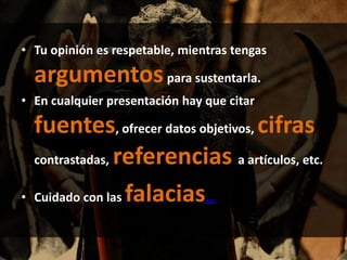 • Tu opinión es respetable, mientras tengas
argumentospara sustentarla.
• En cualquier presentación hay que citar
fuentes, ofrecer datos objetivos, cifras
contrastadas, referencias a artículos, etc.
• Cuidado con las falacias…
 