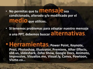 • No permitas que tu mensajesea
condicionado, alterado y/o modificado por el
medioque utilices.
• Si tenemos problemas para adaptar nuestro mensaje
a una PPT, debemos buscar alternativas.
• Herramientas; Power Point, Keynote,
Prezi, Photoshop, Illustrator, Premiere, After Effects,
slid.us, slideshark, Zoho Show, Google Docs, Animoto,
Impressive, Visualize.me, Visual.ly, Canva, Powtoon,
Visme.co…
 