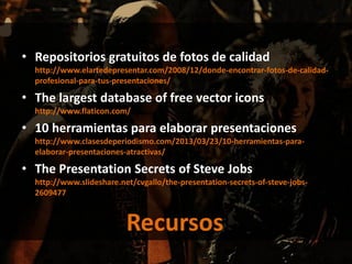 • Repositorios gratuitos de fotos de calidad
http://www.elartedepresentar.com/2008/12/donde-encontrar-fotos-de-calidad-
profesional-para-tus-presentaciones/
• The largest database of free vector icons
http://www.flaticon.com/
• 10 herramientas para elaborar presentaciones
http://www.clasesdeperiodismo.com/2013/03/23/10-herramientas-para-
elaborar-presentaciones-atractivas/
• The Presentation Secrets of Steve Jobs
http://www.slideshare.net/cvgallo/the-presentation-secrets-of-steve-jobs-
2609477
Recursos
 