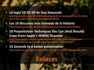• La regla 10-20-30 de Guy Kawasaki
http://geeksroom.com/2013/03/estas-preparando-un-powerpoint-no-te-olvides-
de-la-vieja-regla-10-20-30-de-guy-kawasaki/72935/
• Los 10 discursos más famosos de la historia
http://tops10.znoticias.com/los-10-discursos-mas-famosos-de-la-historia
• 10 Presentation Techniques You Can (And Should)
Copy From Apple's WWDC Keynote
http://www.forbes.com/sites/carminegallo/2013/06/11/ten-presentation-
techniques-you-can-and-should-copy-from-apples-wwdc-keynote/
• 15 Seconds to a better presentation
http://www.inc.com/geoffrey-james/15-seconds-to-a-better-presentation.html
Enlaces
 