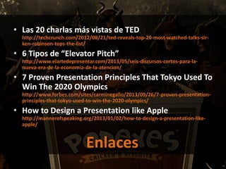 • Las 20 charlas más vistas de TED
http://techcrunch.com/2012/08/21/ted-reveals-top-20-most-watched-talks-sir-
ken-robinson-tops-the-list/
• 6 Tipos de “Elevator Pitch”
http://www.elartedepresentar.com/2013/05/seis-discursos-cortos-para-la-
nueva-era-de-la-economia-de-la-atencion/
• 7 Proven Presentation Principles That Tokyo Used To
Win The 2020 Olympics
http://www.forbes.com/sites/carminegallo/2013/09/26/7-proven-presentation-
principles-that-tokyo-used-to-win-the-2020-olympics/
• How to Design a Presentation like Apple
http://mannerofspeaking.org/2013/01/02/how-to-design-a-presentation-like-
apple/
Enlaces
 