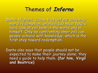 Themes of Inferno
Dante Alighieri, claims that before achieving
 moral redemption, an individual must take a
 hard look at evil both in the world and in
 himself. Only by confronting inner evil can
 people achieve self-knowledge, which is the
 first step toward redemption.

Dante also says that people should not be
 expected to make their journey alone; they
 need a guide to help them. (for him, Virgil
 and Beatrice)
 