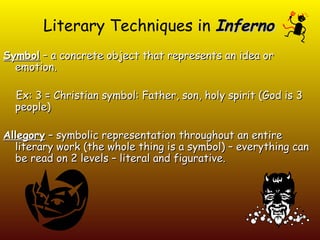 Literary Techniques in Inferno
Symbol – a concrete object that represents an idea or
  emotion.

  Ex: 3 = Christian symbol: Father, son, holy spirit (God is 3
  people)

Allegory – symbolic representation throughout an entire
  literary work (the whole thing is a symbol) – everything can
  be read on 2 levels – literal and figurative.
 