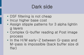Dark side
●   DSF filtering is not cheap
●   Incur higher base cost
●
    Assign stipple patterns for 3 alpha lightin
    g layers
●   Complex G-buffer reading at Post image
    process
●   In the H/W early-Z between G-pass and
    M-pass is impossible (back buffer size di
    ffer)
 