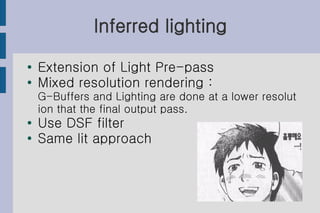 Inferred lighting
●   Extension of Light Pre-pass
●
    Mixed resolution rendering :
    G-Buffers and Lighting are done at a lower resolut
    ion that the final output pass.
●   Use DSF filter
●
    Same lit approach
 