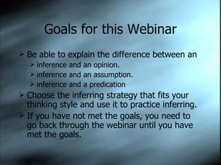 Goals for this Webinar Be able to explain the difference between an  inference and an opinion. inference and an assumption. inference and a predication Choose the inferring strategy that fits your thinking style and use it to practice inferring. If you have not met the goals, you need to go back through the webinar until you have met the goals. 