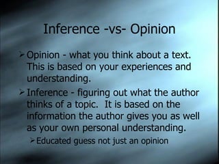 Inference -vs- Opinion Opinion - what you think about a text.  This is based on your experiences and understanding. Inference - figuring out what the author thinks of a topic.  It is based on the information the author gives you as well as your own personal understanding. Educated guess not just an opinion 