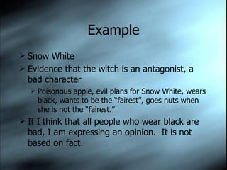 Example Snow White Evidence that the witch is an antagonist, a bad character Poisonous apple, evil plans for Snow White, wears black, wants to be the “fairest”, goes nuts when she is not the “fairest.” If I think that all people who wear black are bad, I am expressing an opinion.  It is not based on fact. 