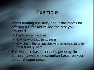 Example When reading the story about the professor offering a B for not taking the test you assumed, The B was a good deal How lucky the students were How stupid those students who remained to take the test really were This was not based on clues given by the author.  It was an assumption based on your personal experience. 