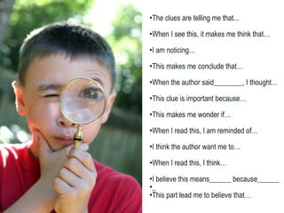 The clues are telling me that... When I see this, it makes me think that… I am noticing… This makes me conclude that… When the author said________, I thought… This clue is important because… This makes me wonder if… When I read this, I am reminded of… I think the author want me to… When I read this, I think… I believe this means______ because______ _ This part lead me to believe that… 