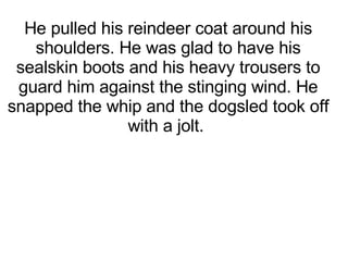 He pulled his reindeer coat around his shoulders. He was glad to have his sealskin boots and his heavy trousers to guard him against the stinging wind. He snapped the whip and the dogsled took off with a jolt.   