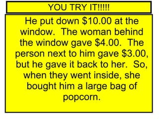 YOU TRY IT!!!!! He put down $10.00 at the window.  The woman behind the window gave $4.00.  The person next to him gave $3.00, but he gave it back to her.  So, when they went inside, she bought him a large bag of popcorn. 