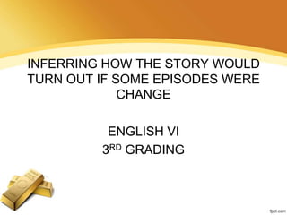 INFERRING HOW THE STORY WOULD
TURN OUT IF SOME EPISODES WERE
CHANGE
ENGLISH VI
3RD GRADING

 