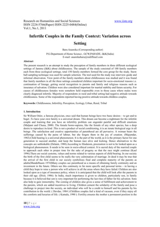 Research on Humanities and Social Sciences                                                 www.iiste.org
ISSN 2224-5766(Paper) ISSN 2225-0484(Online)
Vol.1, No.1, 2011

     Infertile Couples in the Family Context: Variation across
                                                  Setting
                                       Baru Anamika (Corresponding author)
                      P.G.Department of Home Science , GCW,PARADE, J&K(India)
                                    E-mail: anamikabaru@rediffmail.com
Abstract
The present research is an attempt to study the perception of family members in three different ecological
settings of Jammu (J&K) about childlessness. The sample of the study consisted of 100 family members
each from three ecological settings; total 150 family members formed the core group for the study. Snow
ball sampling technique was used for sample selection. The tool used for the study was interview guide and
informal observation. View point of the family members about childlessness was studied and it was found
that family members in all the three settings considered children important for socio-emotional reasons i.e.
continuation of lineage, getting social recognition to parents and family and religious reasons such as
insurance of salvation. Children were also considered important for marital stability and future security. For
causes of childlessness females were somehow held responsible even in those cases where males were
clearly diagnosed infertile. Majority of respondents in rural and tribal setting had negative attitude towards
childlessness. Some of the respondents reported having positive attitude towards childless couples.

Keywords: Childlessness, Infertility, Perception, Ecology, Urban, Rural, Tribal


1. Introduction
Sir William Osler, a famous physician, once said that human beings have two basic desires – to get and to
beget .To have your own family is a universal dream. This dream can become a nightmare for the infertile
couple and learning that you have an infertility problem can engender painful and difficult emotions
(Malpani and Chuna, 2000) .The female homo-sapiens, like the female of any other species, has a deep
desire to reproduce its kind .This is not a product of social conditioning, it is an innate biological urge in all
beings .The satisfaction and creative opportunities of parenthood are all pervasive. A woman bears the
sufferings caused by the pains of labour, but she forgets them in the joy of creation. (Majumdar,
1982).Child bearing is a universal phenomenon. It is the part of the world, as it is the primary factor for one
generation to succeed another, and keep the human race alive and kicking. Hence alternatives to the
concepts are unthinkable (Delamt, 1980).According to Hinduism, procreation is not to be looked upon as a
biological phenomenon. It needs to be seen in socio-ethical context. It is sacred duty of the married couple
to approach each other in proper time for the sake of progeny so that the race might continue (Kaul
1996).There are social customs, values and norms related to various aspects of child bearing .In our society
the birth of the first child seems to be really the very culmination of marriage .In deed it may be true that
the arrival of the first child in our society symbolizes final and complete maturity of the parents as
adults(Mandelbaum 1974)Many couples see parenthood as a means of obtaining family continuity and an
investment in the future. Others see this continuity in far more specific and personal terms – in having a
child they hope to raise a person who will achieve in all the areas where they have failed. Children are also
looked upon as a type of insurance policy, where it is anticipated that the child will look after the parents in
their old age. (Dixit, 1986). In India, much importance is given to children, particularly son, in family
because it is believed that son is very important for performing the last rites of father for his salvation. Sons
also help to gain immortality. The coming of children also gives a sense of fulfillment and achievement to
the parents, which are added incentives to living. Children cement the solidarity of the family and pose a
challenge to project into the society, an individual who will be a credit to himself and his parents by his
contribution to the world. ( Devdas, 1984 ).Childless couples feel a kind of vacuum, even if they enjoy all
the comforts and luxuries of life. ( Kamala, 1990 ). Fertility ensures the mother a permanent position in the


10 | P a g e
www.iiste.org
 