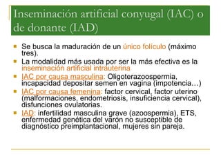 Inseminación artificial conyugal (IAC) o de donante (IAD) Se busca la maduración de un  único folículo  (máximo tres).  La modalidad más usada por ser la más efectiva es la  inseminación artificial intrauterina IAC por causa masculina :  Oligoterazoospermia, incapacidad depositar semen en vagina (impotencia…) IAC por causa femenina :  factor cervical, factor uterino (malformaciones, endometriosis, insuficiencia cervical), disfunciones ovulatorias.  IAD :  infertilidad masculina grave (azoospermia), ETS, enfermedad genética del varón no susceptible de diagnóstico preimplantacional, mujeres sin pareja .  