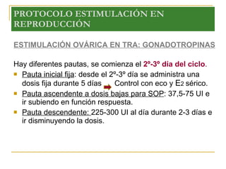PROTOCOLO ESTIMULACIÓN EN REPRODUCCIÓN ESTIMULACIÓN OVÁRICA EN TRA: GONADOTROPINAS Hay diferentes pautas, se comienza el  2º-3º día del ciclo . Pauta inicial fija : desde el 2º-3º día se administra una dosis fija durante 5 días    Control con eco y  E 2  sérico. Pauta ascendente a dosis bajas para SOP : 37,5-75 UI e ir subiendo en función respuesta. Pauta descendente:  225-300 UI al día durante 2-3 días e ir disminuyendo la dosis. 