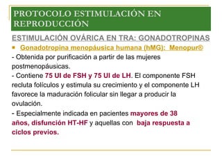 PROTOCOLO ESTIMULACIÓN EN REPRODUCCIÓN ESTIMULACIÓN OVÁRICA EN TRA: GONADOTROPINAS Gonadotropina menopáusica humana (hMG):  Menopur® - Obtenida por purificación a partir de las mujeres postmenopáusicas.  - Contiene  75 UI de FSH y 75 UI de LH . El componente FSH recluta folículos y estimula su crecimiento y el componente LH favorece la maduración folicular sin llegar a producir la ovulación. -  Especialmente indicada en pacientes  mayores de 38 años, disfunción HT-HF   y aquellas con  baja respuesta a ciclos previos. 