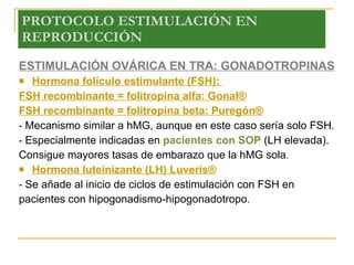 PROTOCOLO ESTIMULACIÓN EN REPRODUCCIÓN ESTIMULACIÓN OVÁRICA EN TRA: GONADOTROPINAS Hormona folículo estimulante (FSH):  FSH recombinante = folitropina alfa: Gonal® FSH recombinante = folitropina beta: Puregón® -  Mecanismo similar a hMG, aunque en este caso sería solo FSH. -  Especialmente indicadas en  pacientes con SOP  (LH elevada). Consigue mayores tasas de embarazo que la hMG sola .  Hormona luteinizante (LH) Luveris® -  Se añade al inicio de ciclos de estimulación con FSH en pacientes con hipogonadismo-hipogonadotropo .  
